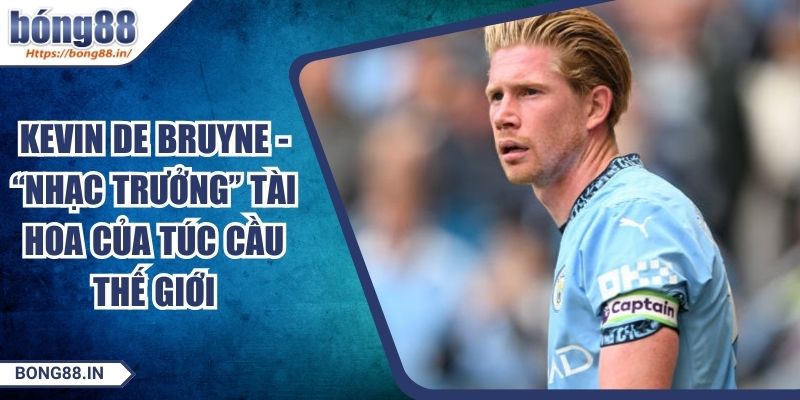 Kevin De Bruyne - “Nhạc Trưởng” Tài Hoa Của Túc Cầu Thế Giới